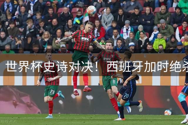 世界杯史诗对决！西班牙加时绝杀阿根廷 费兰重现伊涅斯塔神迹
