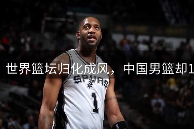 世界篮坛归化成风，中国男篮却10年内不会再有归化球员