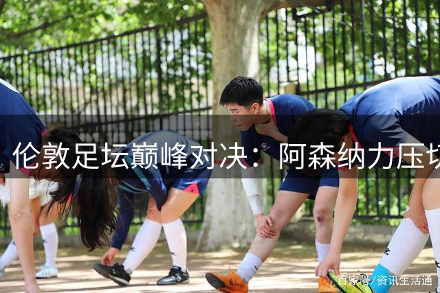 伦敦足坛巅峰对决：阿森纳力压切尔西荣登榜首