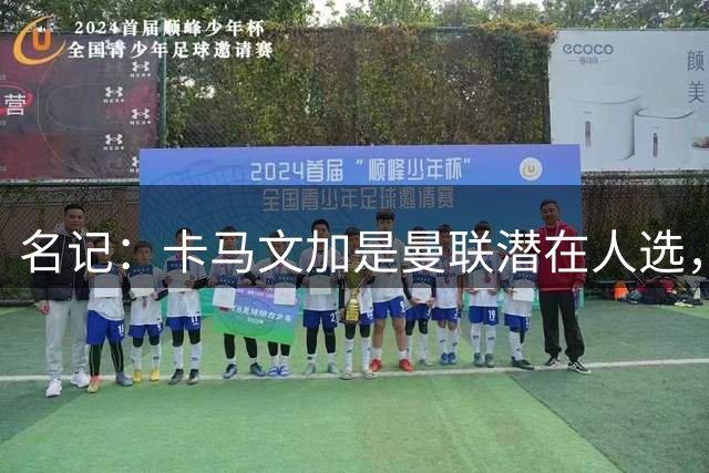 名记：卡马文加是曼联潜在人选，但局势取决于皇马和罗德里的情况