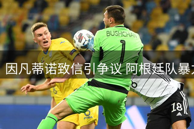 因凡蒂诺致信引争议 阿根廷队暴力冲突与洗钱风波持续发酵