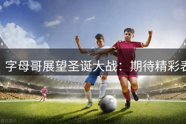 字母哥展望圣诞大战：期待精彩表现助热火击败绿军