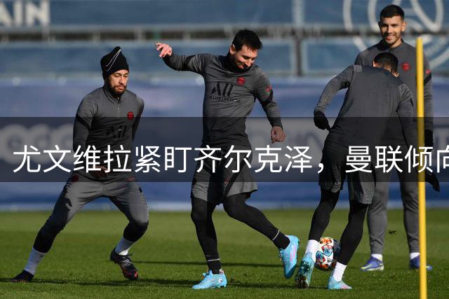 尤文维拉紧盯齐尔克泽，曼联倾向租借带强制买断