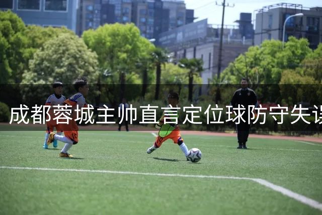 成都蓉城主帅直言定位球防守失误 强调茹萨状态未受影响