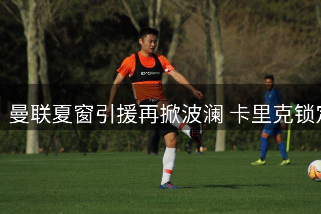 曼联夏窗引援再掀波澜 卡里克锁定中场第三签与左后卫补强计划