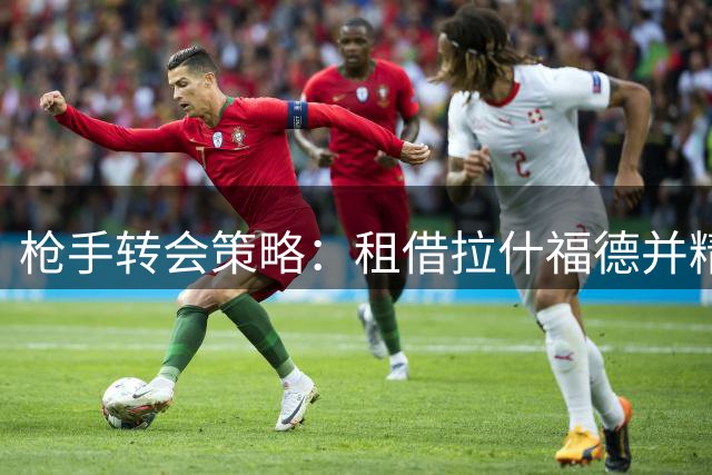 枪手转会策略：租借拉什福德并精简阵容