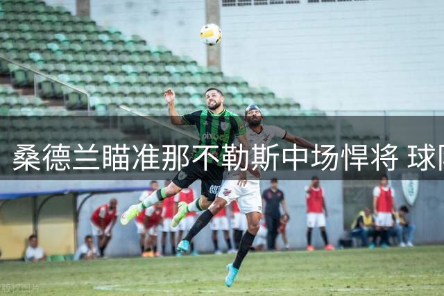 桑德兰瞄准那不勒斯中场悍将 球队挽留态度坚决但续约存疑