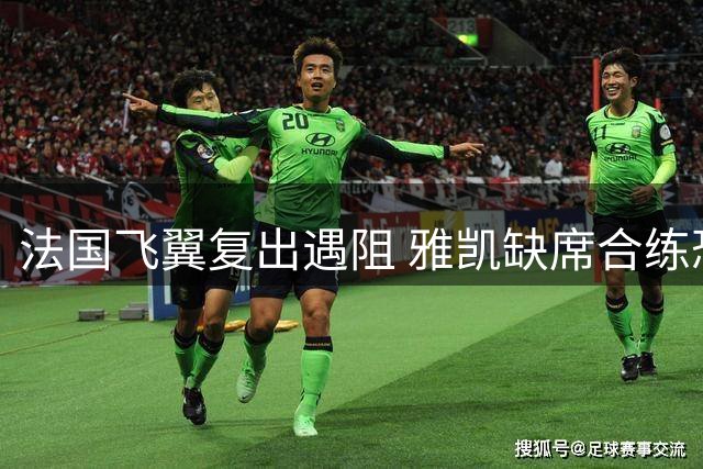 法国飞翼复出遇阻 雅凯缺席合练恐无缘对阵利兹联