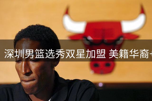 深圳男篮选秀双星加盟 美籍华裔+本土新锐补强锋线