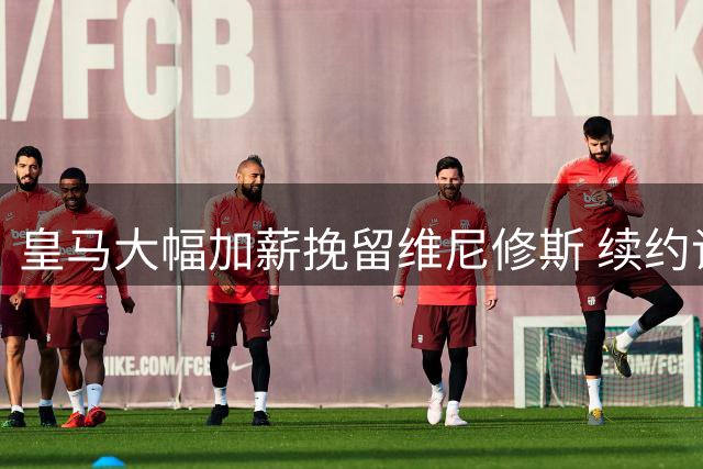 皇马大幅加薪挽留维尼修斯 续约谈判仍陷僵局