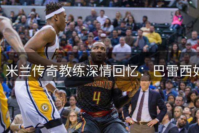 米兰传奇教练深情回忆：巴雷西如何用谦逊铸就红黑军团之魂