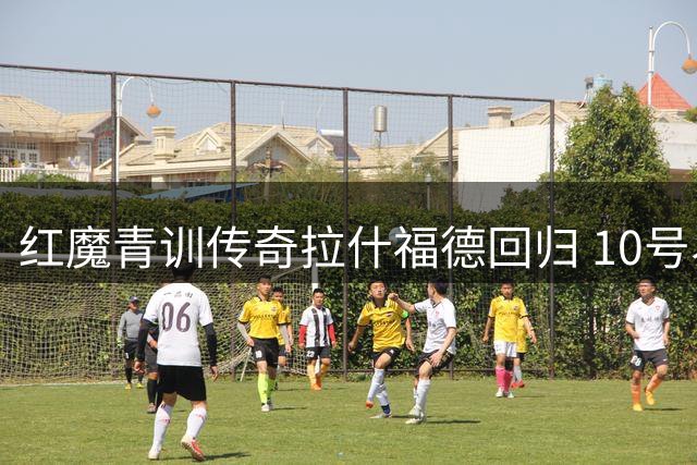 红魔青训传奇拉什福德回归 10号易主后的救赎之路