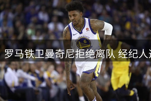罗马铁卫曼奇尼拒绝离队 经纪人透露幕后故事