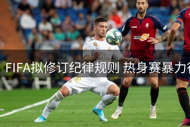 FIFA拟修订纪律规则 热身赛暴力行为红牌或影响正式比赛