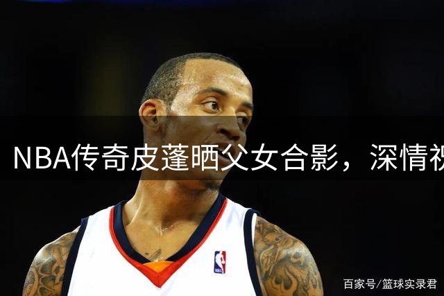 NBA传奇皮蓬晒父女合影，深情祝福爱女32岁生日