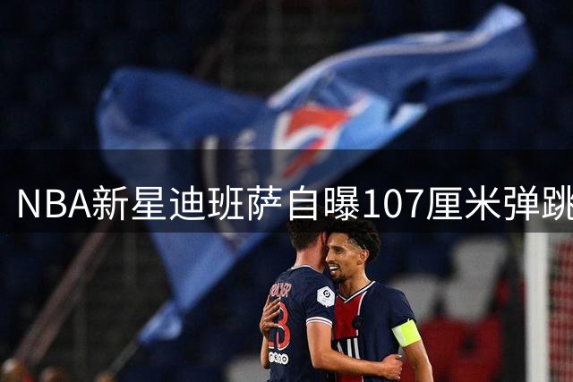 NBA新星迪班萨自曝107厘米弹跳力 格林称赞其全能天赋