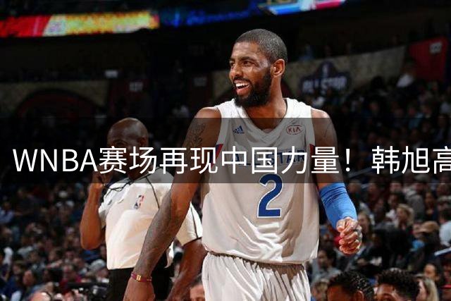 WNBA赛场再现中国力量！韩旭高效砍14+5助自由人狂胜40分